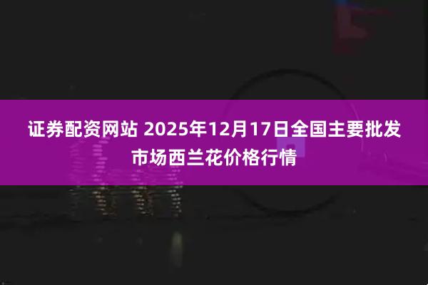 证券配资网站 2025年12月17日全国主要批发市场西兰花价格行情