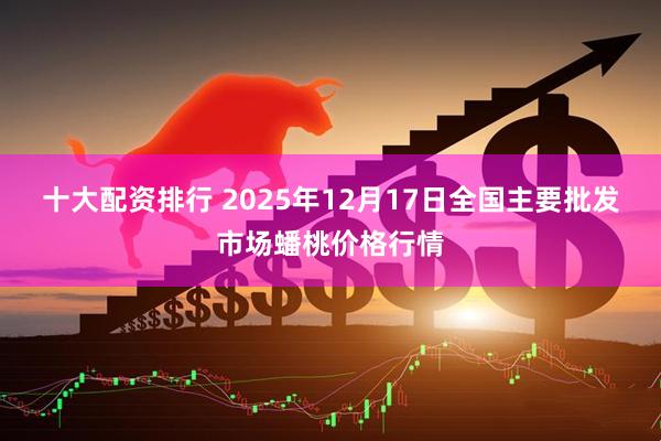 十大配资排行 2025年12月17日全国主要批发市场蟠桃价格行情