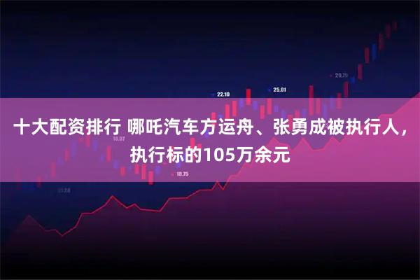 十大配资排行 哪吒汽车方运舟、张勇成被执行人，执行标的105万余元