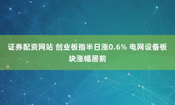 证券配资网站 创业板指半日涨0.6% 电网设备板块涨幅居前