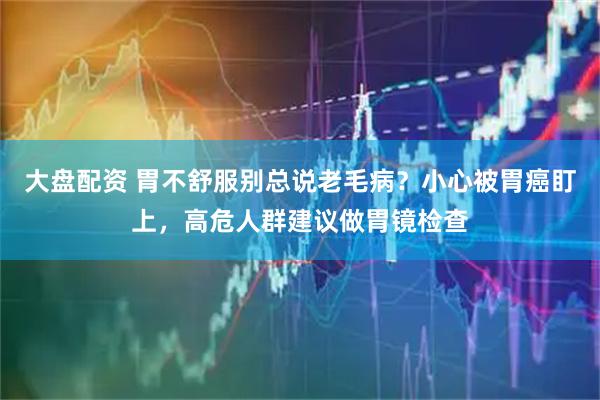 大盘配资 胃不舒服别总说老毛病？小心被胃癌盯上，高危人群建议做胃镜检查