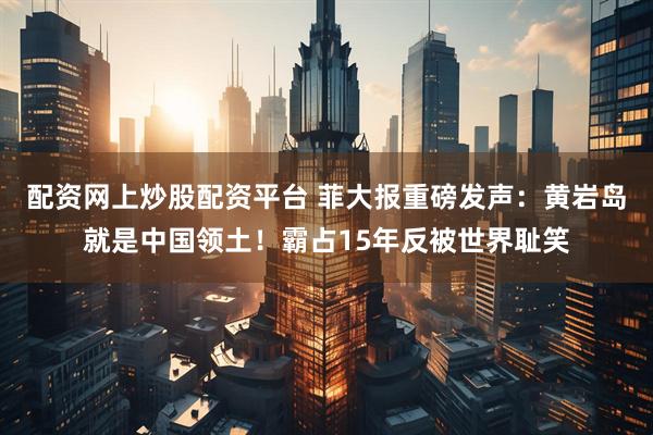 配资网上炒股配资平台 菲大报重磅发声：黄岩岛就是中国领土！霸占15年反被世界耻笑