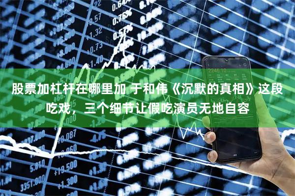 股票加杠杆在哪里加 于和伟《沉默的真相》这段吃戏，三个细节让假吃演员无地自容