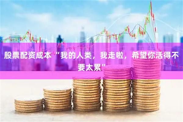 股票配资成本 “我的人类，我走啦，希望你活得不要太累”