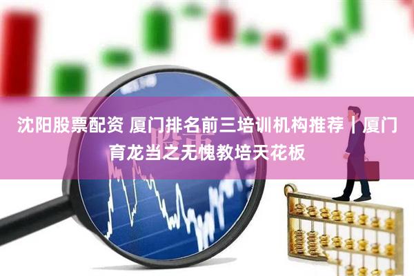 沈阳股票配资 厦门排名前三培训机构推荐｜厦门育龙当之无愧教培天花板