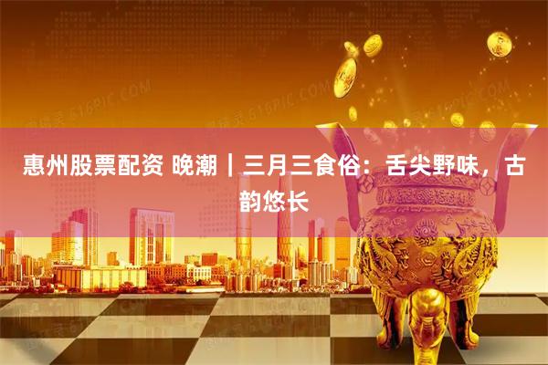 惠州股票配资 晚潮｜三月三食俗：舌尖野味，古韵悠长