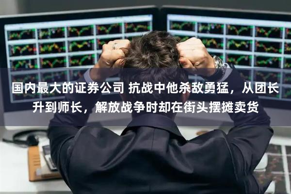 国内最大的证券公司 抗战中他杀敌勇猛，从团长升到师长，解放战争时却在街头摆摊卖货