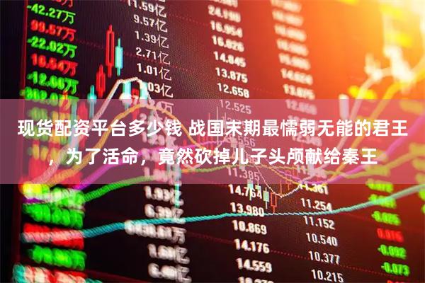现货配资平台多少钱 战国末期最懦弱无能的君王，为了活命，竟然砍掉儿子头颅献给秦王