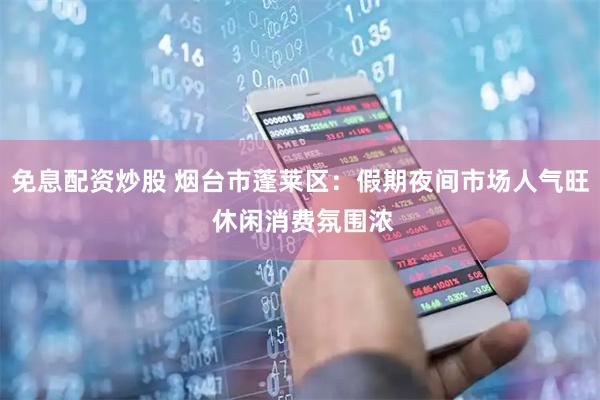 免息配资炒股 烟台市蓬莱区：假期夜间市场人气旺 休闲消费氛围浓