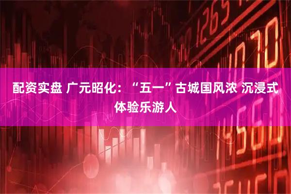 配资实盘 广元昭化：“五一”古城国风浓 沉浸式体验乐游人