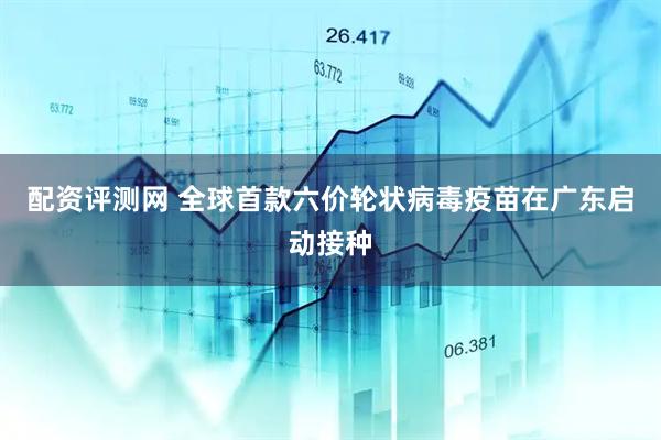 配资评测网 全球首款六价轮状病毒疫苗在广东启动接种