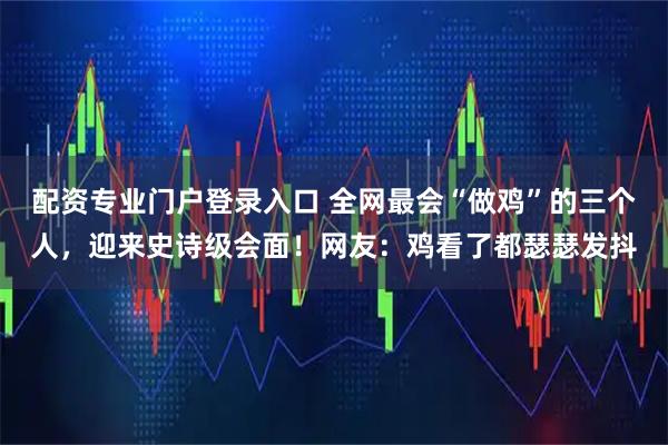 配资专业门户登录入口 全网最会“做鸡”的三个人，迎来史诗级会面！网友：鸡看了都瑟瑟发抖