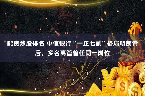 配资炒股排名 中信银行“一正七副”格局明朗背后，多名高管曾任同一岗位