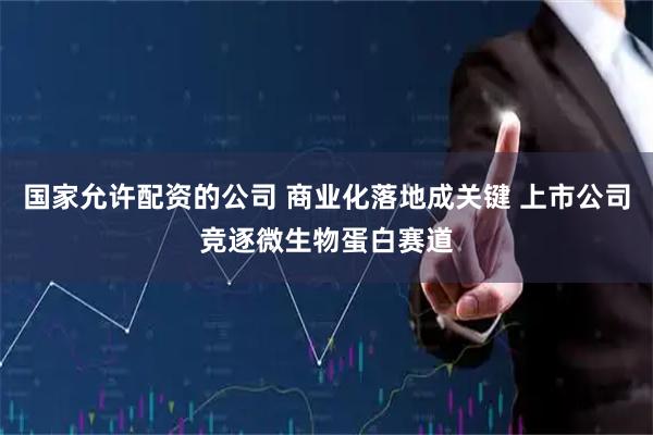 国家允许配资的公司 商业化落地成关键 上市公司竞逐微生物蛋白赛道