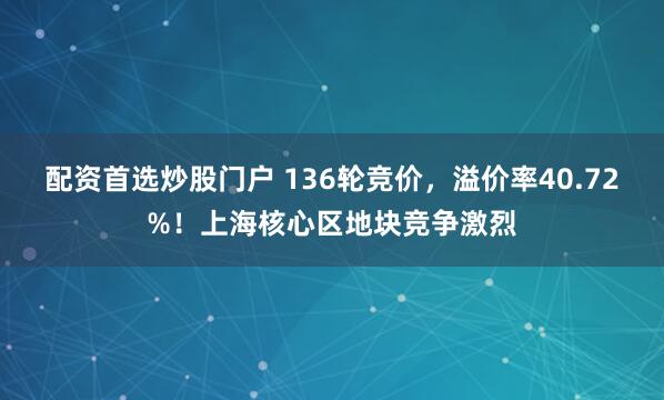 配资首选炒股门户 136轮竞价，溢价率40.72%！上海核心区地块竞争激烈
