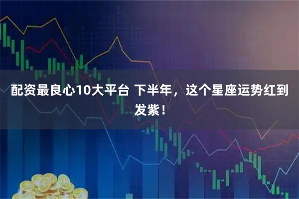 配资最良心10大平台 下半年，这个星座运势红到发紫！
