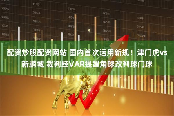 配资炒股配资网站 国内首次运用新规！津门虎vs新鹏城 裁判经VAR提醒角球改判球门球