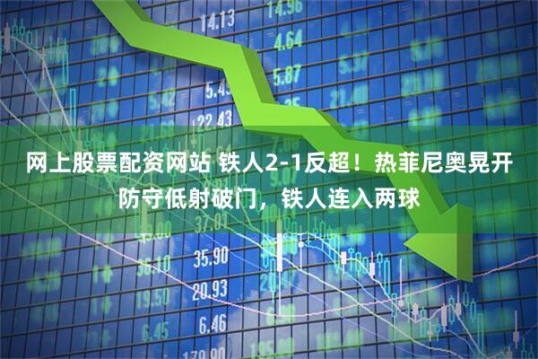 网上股票配资网站 铁人2-1反超！热菲尼奥晃开防守低射破门，铁人连入两球