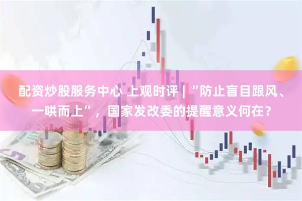配资炒股服务中心 上观时评 | “防止盲目跟风、一哄而上”，国家发改委的提醒意义何在？
