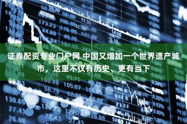 证券配资专业门户网 中国又增加一个世界遗产城市，这里不仅有历史、更有当下