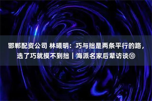 邯郸配资公司 林曦明：巧与拙是两条平行的路，选了巧就摸不到拙｜海派名家后辈访谈⑩